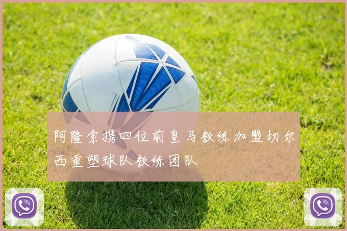 阿隆索携四位前皇马教练加盟切尔西重塑球队教练团队