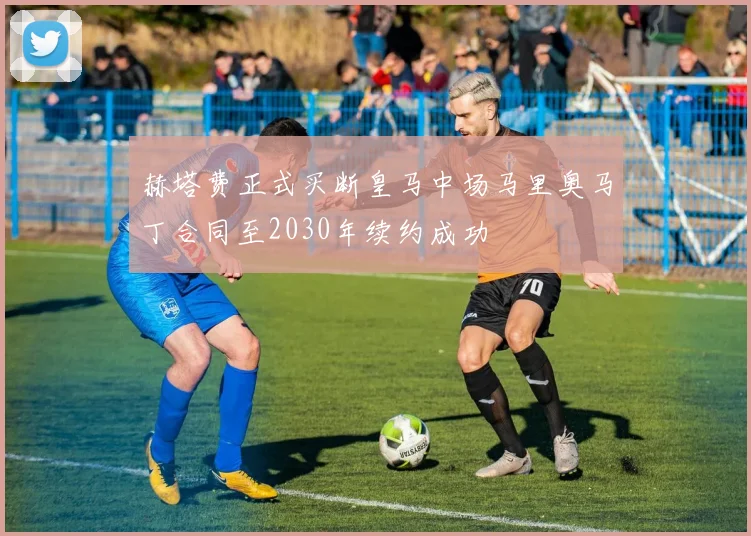 赫塔费正式买断皇马中场马里奥马丁合同至2030年续约成功