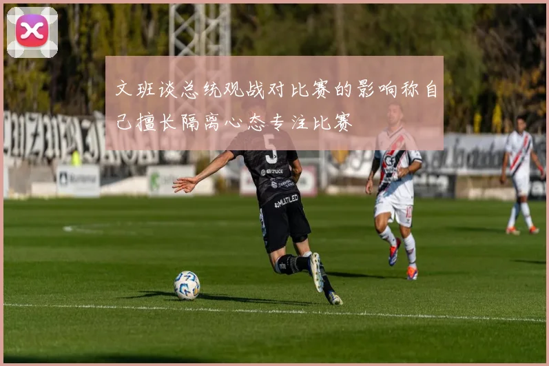 文班谈总统观战对比赛的影响称自己擅长隔离心态专注比赛