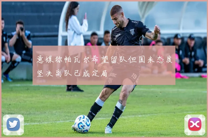 意媒称帕瓦尔希望留队但国米态度坚决离队已成定局