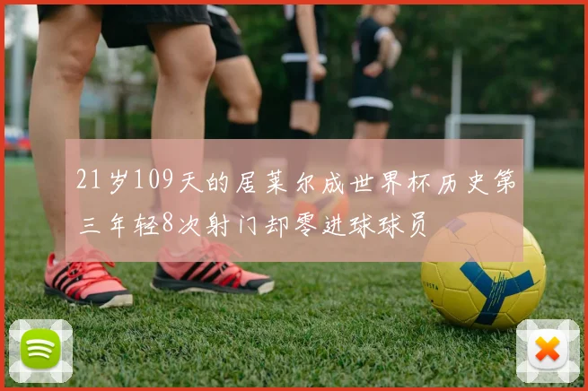 21岁109天的居莱尔成世界杯历史第三年轻8次射门却零进球球员