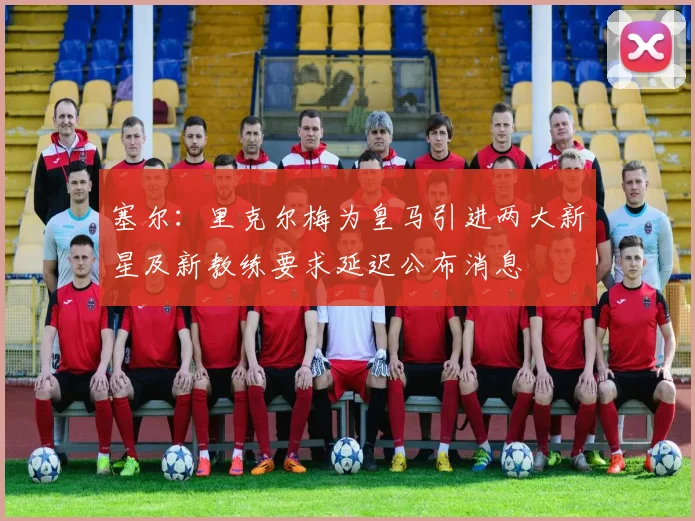 塞尔：里克尔梅为皇马引进两大新星及新教练要求延迟公布消息