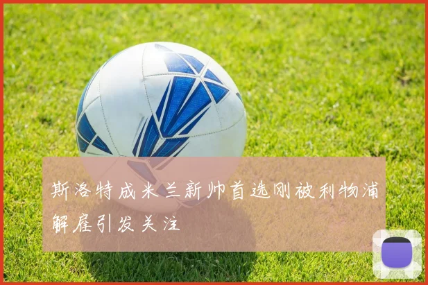 斯洛特成米兰新帅首选刚被利物浦解雇引发关注