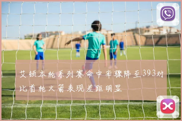 艾顿本轮系列赛命中率骤降至393对比首轮火箭表现差距明显