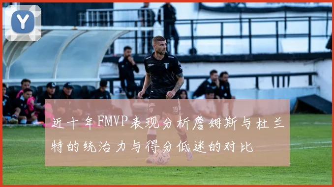 近十年FMVP表现分析詹姆斯与杜兰特的统治力与得分低迷的对比