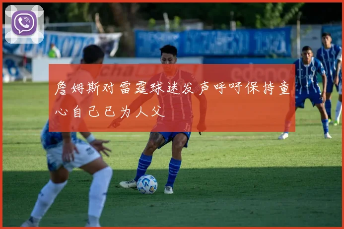 詹姆斯对雷霆球迷发声呼吁保持童心自己已为人父